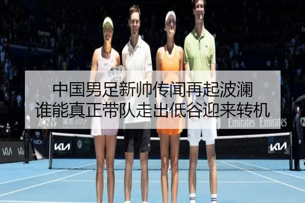 中国男足新帅传闻再起波澜 谁能真正带队走出低谷迎来转机